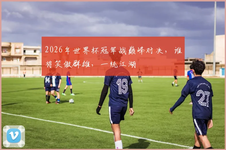 2026年世界杯冠军战巅峰对决，谁将笑傲群雄，一统江湖
