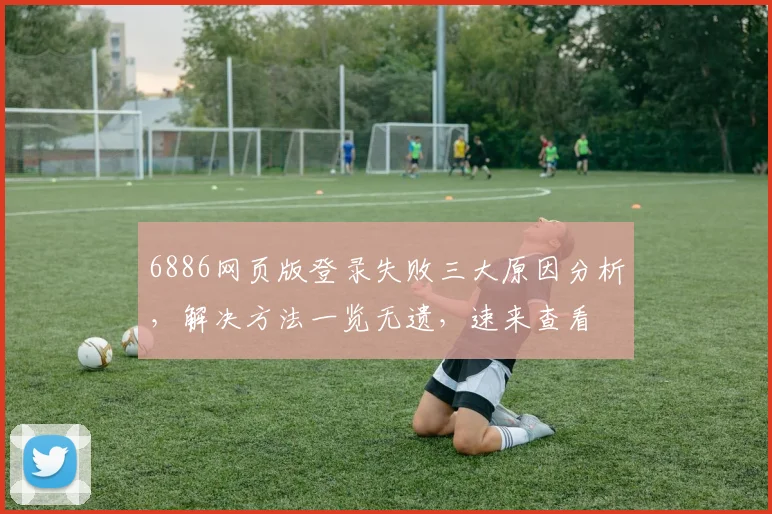 6886网页版登录失败三大原因分析，解决方法一览无遗，速来查看