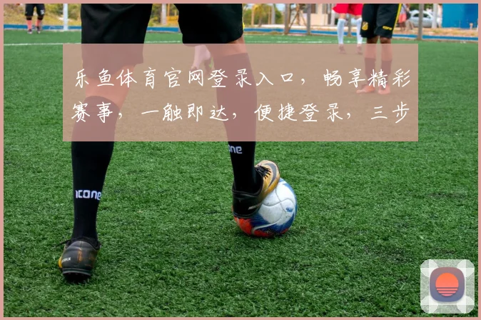 乐鱼体育官网登录入口，畅享精彩赛事，一触即达，便捷登录，三步轻松进入