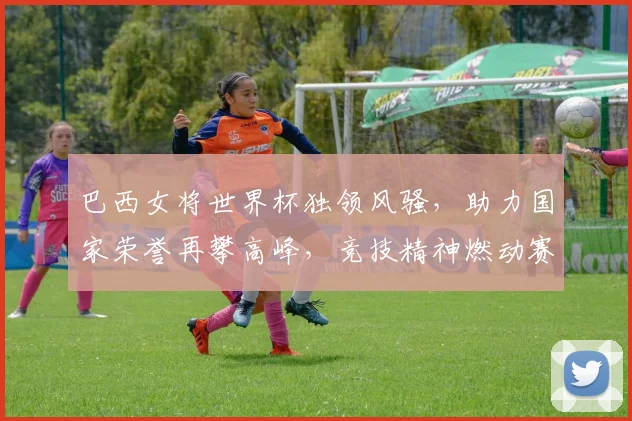 巴西女将世界杯独领风骚，助力国家荣誉再攀高峰，竞技精神燃动赛场