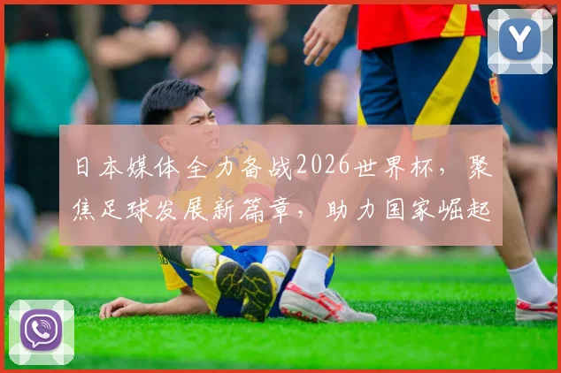 日本媒体全力备战2026世界杯，聚焦足球发展新篇章，助力国家崛起